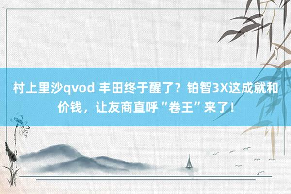 村上里沙qvod 丰田终于醒了？铂智3X这成就和价钱，让友商直呼“卷王”来了！