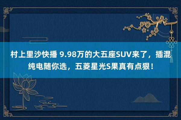 村上里沙快播 9.98万的大五座SUV来了，插混纯电随你选，五菱星光S果真有点狠！