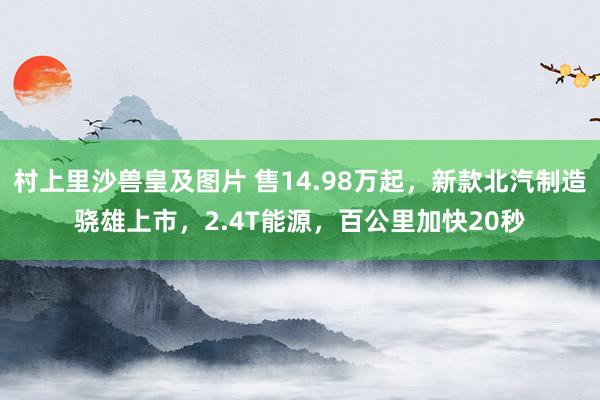 村上里沙兽皇及图片 售14.98万起，新款北汽制造骁雄上市，2.4T能源，百公里加快20秒