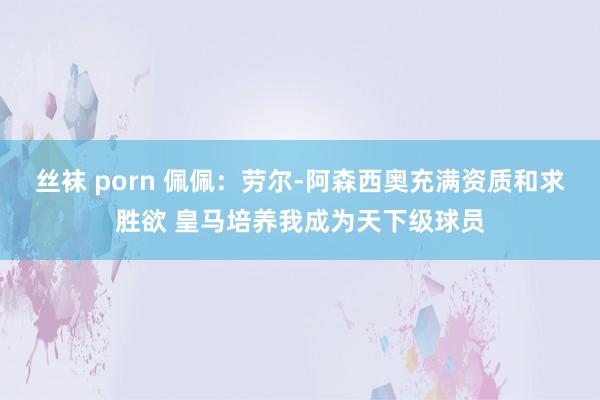 丝袜 porn 佩佩：劳尔-阿森西奥充满资质和求胜欲 皇马培养我成为天下级球员