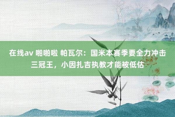 在线av 啪啪啦 帕瓦尔：国米本赛季要全力冲击三冠王，小因扎吉执教才能被低估