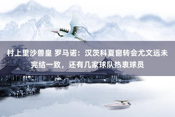 村上里沙兽皇 罗马诺：汉茨科夏窗转会尤文远未完结一致，还有几家球队热衷球员
