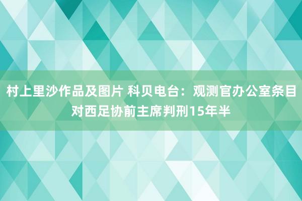 村上里沙作品及图片 科贝电台：观测官办公室条目对西足协前主席判刑15年半