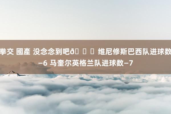 拳交 國產 没念念到吧😜维尼修斯巴西队进球数—6 马奎尔英格兰队进球数—7