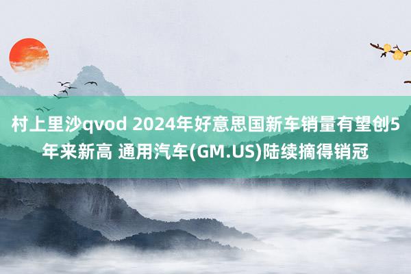 村上里沙qvod 2024年好意思国新车销量有望创5年来新高 通用汽车(GM.US)陆续摘得销冠
