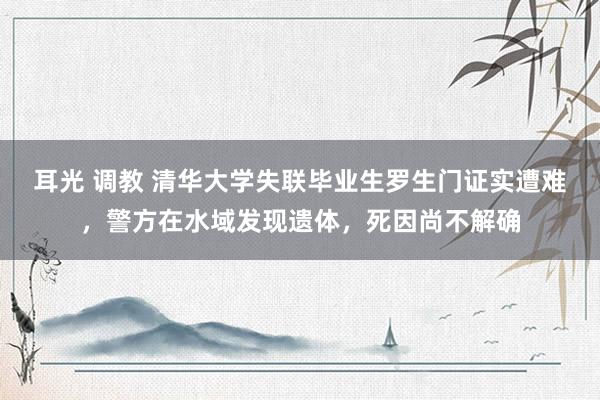 耳光 调教 清华大学失联毕业生罗生门证实遭难，警方在水域发现遗体，死因尚不解确