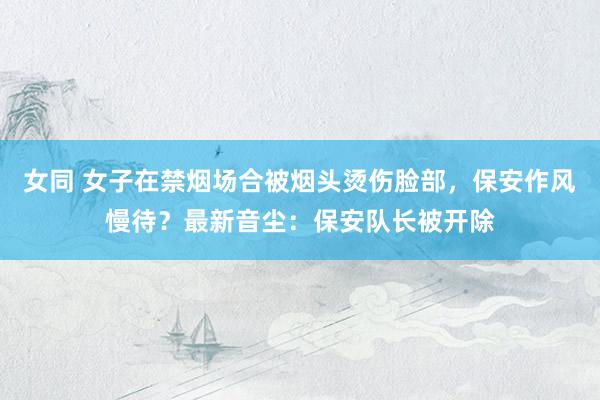 女同 女子在禁烟场合被烟头烫伤脸部，保安作风慢待？最新音尘：保安队长被开除