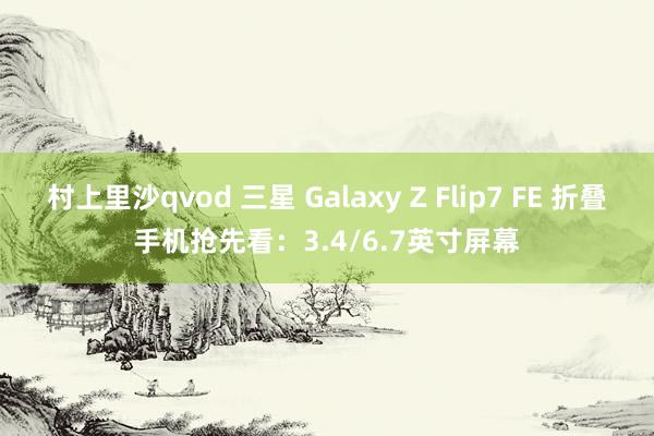 村上里沙qvod 三星 Galaxy Z Flip7 FE 折叠手机抢先看：3.4/6.7英寸屏幕