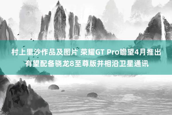 村上里沙作品及图片 荣耀GT Pro瞻望4月推出 有望配备骁龙8至尊版并相沿卫星通讯