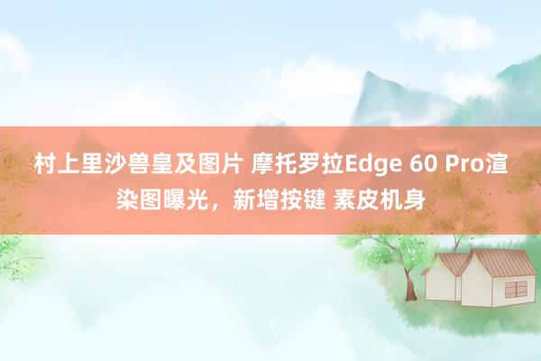 村上里沙兽皇及图片 摩托罗拉Edge 60 Pro渲染图曝光，新增按键 素皮机身