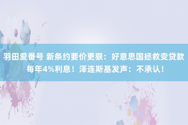 羽田爱番号 新条约要价更狠：好意思国拯救变贷款 每年4%利息！泽连斯基发声：不承认！