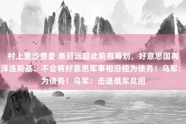 村上里沙兽皇 条目远超此前有筹划，好意思国再抛矿产条约！泽连斯基：不会将好意思军事相沿视为债务！乌军：击退俄军贫困