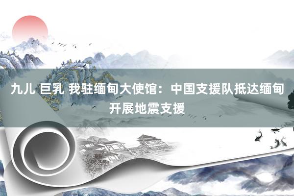 九儿 巨乳 我驻缅甸大使馆：中国支援队抵达缅甸开展地震支援