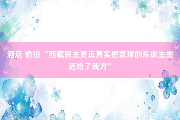 酒店 偷拍 “西藏民主更正真实把寰球的东谈主生还给了我方”