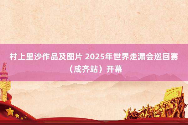 村上里沙作品及图片 2025年世界走漏会巡回赛（成齐站）开幕