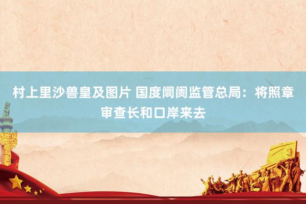村上里沙兽皇及图片 国度阛阓监管总局：将照章审查长和口岸来去