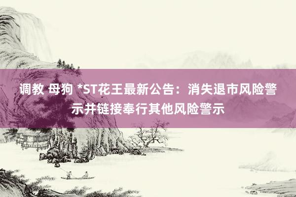 调教 母狗 *ST花王最新公告：消失退市风险警示并链接奉行其他风险警示