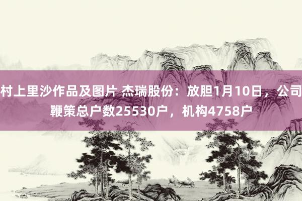 村上里沙作品及图片 杰瑞股份：放胆1月10日，公司鞭策总户数25530户，机构4758户