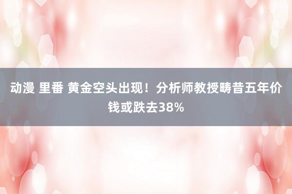 动漫 里番 黄金空头出现！分析师教授畴昔五年价钱或跌去38%
