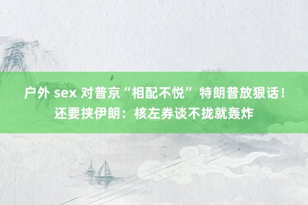 户外 sex 对普京“相配不悦” 特朗普放狠话！还要挟伊朗：核左券谈不拢就轰炸