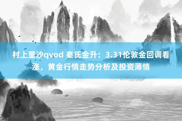村上里沙qvod 秦氏金升：3.31伦敦金回调看涨，黄金行情走势分析及投资薄情