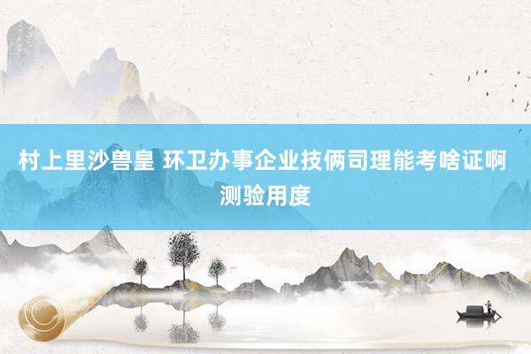 村上里沙兽皇 环卫办事企业技俩司理能考啥证啊 测验用度