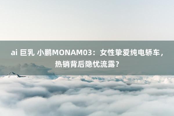 ai 巨乳 小鹏MONAM03：女性挚爱纯电轿车，热销背后隐忧流露？