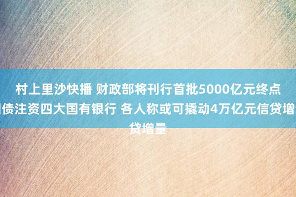 村上里沙快播 财政部将刊行首批5000亿元终点国债注资四大国有银行 各人称或可撬动4万亿元信贷增量