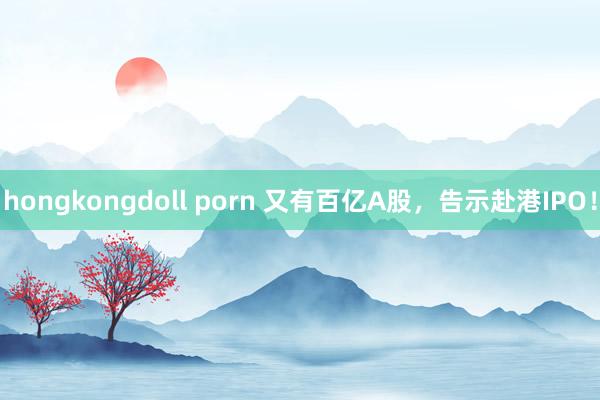 hongkongdoll porn 又有百亿A股，告示赴港IPO！