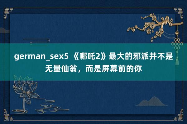 german_sex5 《哪吒2》最大的邪派并不是无量仙翁，而是屏幕前的你