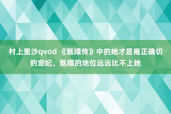 村上里沙qvod 《甄嬛传》中的她才是雍正确切的宠妃，甄嬛的地位远远比不上她