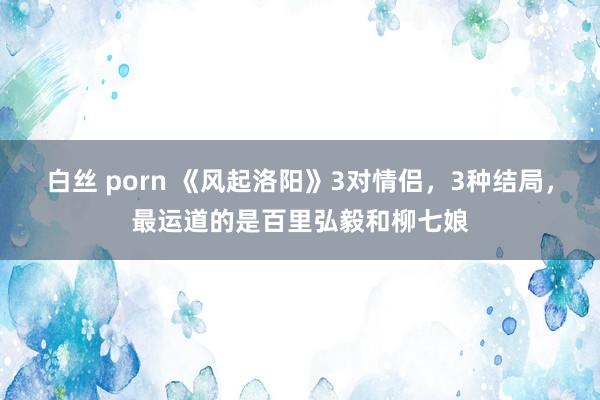白丝 porn 《风起洛阳》3对情侣，3种结局，最运道的是百里弘毅和柳七娘