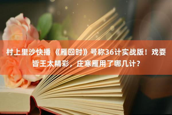 村上里沙快播 《雁回时》号称36计实战版！戏耍皆王太精彩，庄寒雁用了哪几计？