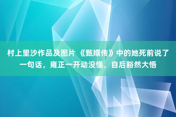 村上里沙作品及图片 《甄嬛传》中的她死前说了一句话，雍正一开动没懂，自后豁然大悟