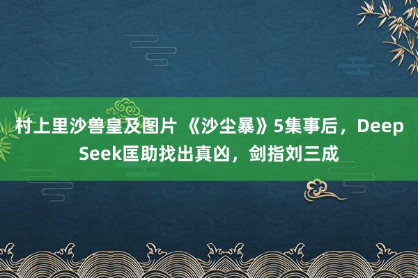 村上里沙兽皇及图片 《沙尘暴》5集事后，DeepSeek匡助找出真凶，剑指刘三成