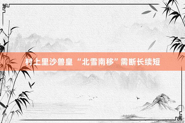 村上里沙兽皇 “北雪南移”需断长续短