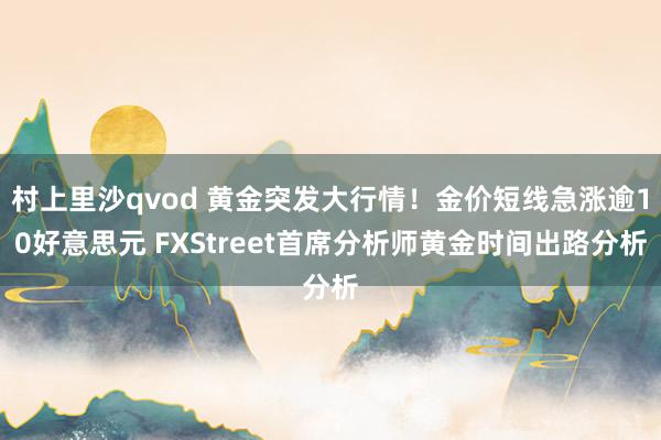 村上里沙qvod 黄金突发大行情！金价短线急涨逾10好意思元 FXStreet首席分析师黄金时间出路分析