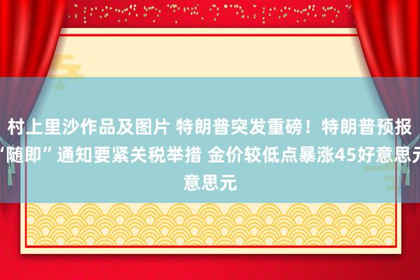 村上里沙作品及图片 特朗普突发重磅！特朗普预报“随即”通知要紧关税举措 金价较低点暴涨45好意思元