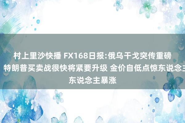 村上里沙快播 FX168日报:俄乌干戈突传重磅推崇！特朗普买卖战很快将紧要升级 金价自低点惊东说念主暴涨