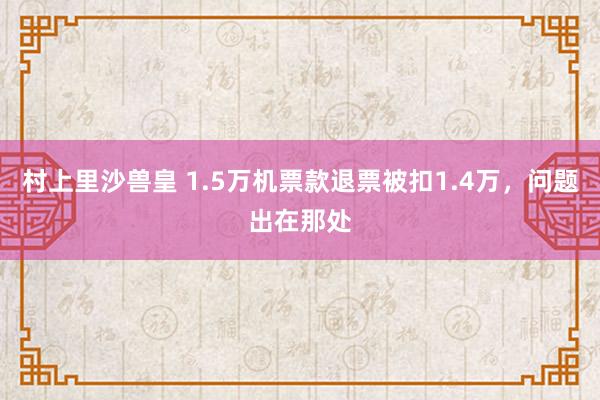 村上里沙兽皇 1.5万机票款退票被扣1.4万，问题出在那处
