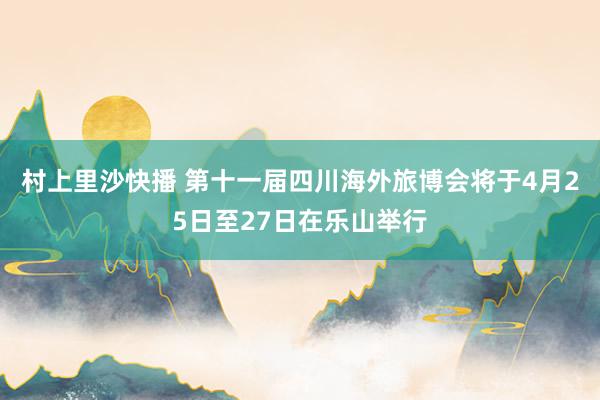 村上里沙快播 第十一届四川海外旅博会将于4月25日至27日在乐山举行