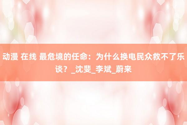 动漫 在线 最危境的任命：为什么换电民众救不了乐谈？_沈斐_李斌_蔚来