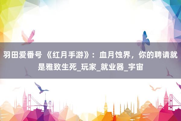 羽田爱番号 《红月手游》：血月蚀界，你的聘请就是雅致生死_玩家_就业器_宇宙