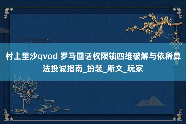 村上里沙qvod 罗马回话权限锁四维破解与依稀算法投诚指南_扮装_斯文_玩家