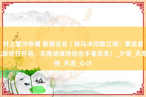 村上里沙快播 新服征名丨铁马冰河踏江湖！票选首服东北服明日开启，东南地域待你合手笔定名！_少侠_天龙_心计