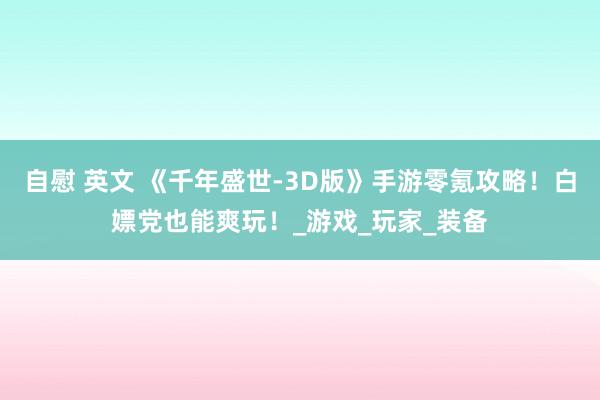 自慰 英文 《千年盛世-3D版》手游零氪攻略！白嫖党也能爽玩！_游戏_玩家_装备