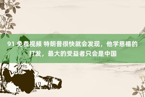 91 免费视频 特朗普很快就会发现，他学慈禧的打发，最大的受益者只会是中国