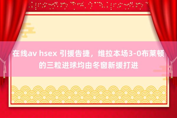 在线av hsex 引援告捷，维拉本场3-0布莱顿的三粒进球均由冬窗新援打进