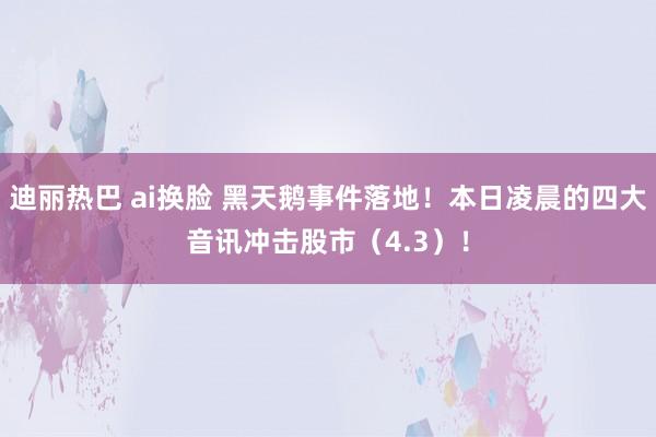 迪丽热巴 ai换脸 黑天鹅事件落地！本日凌晨的四大音讯冲击股市（4.3）！