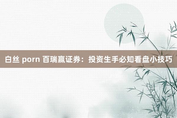 白丝 porn 百瑞赢证券：投资生手必知看盘小技巧
